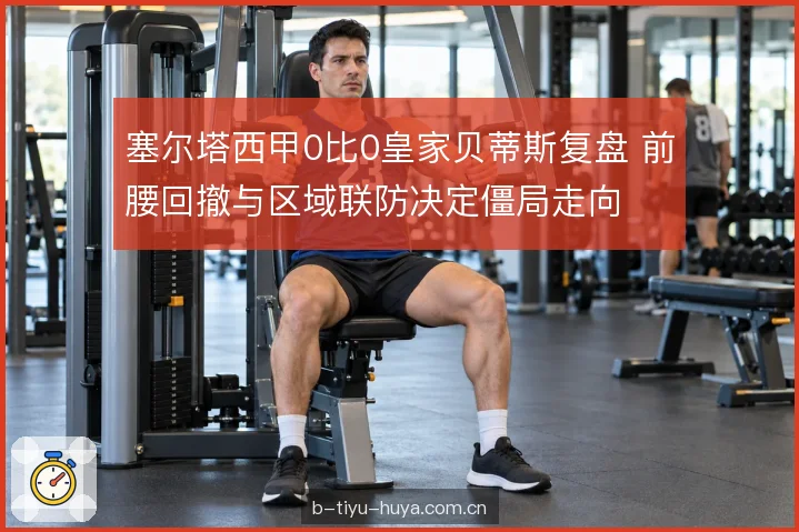 塞尔塔西甲0比0皇家贝蒂斯复盘 前腰回撤与区域联防决定僵局走向