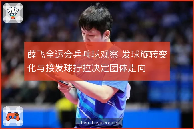 薛飞全运会乒乓球观察 发球旋转变化与接发球拧拉决定团体走向