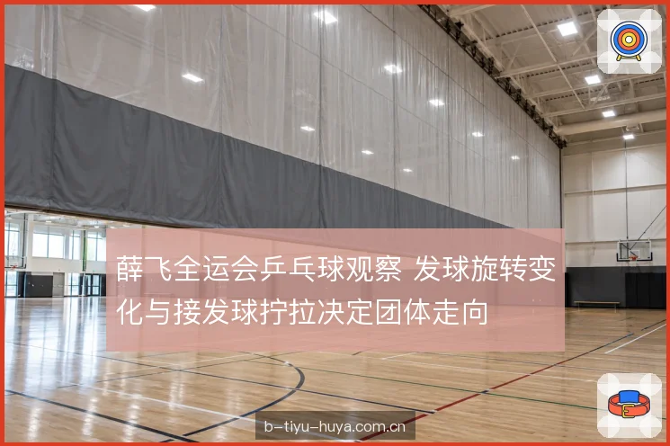 薛飞全运会乒乓球观察 发球旋转变化与接发球拧拉决定团体走向